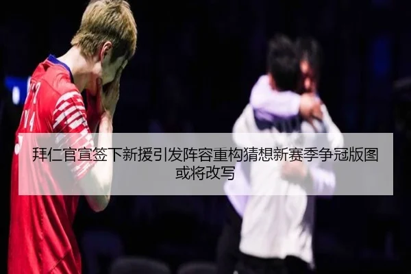 拜仁官宣签下新援引发阵容重构猜想新赛季争冠版图或将改写